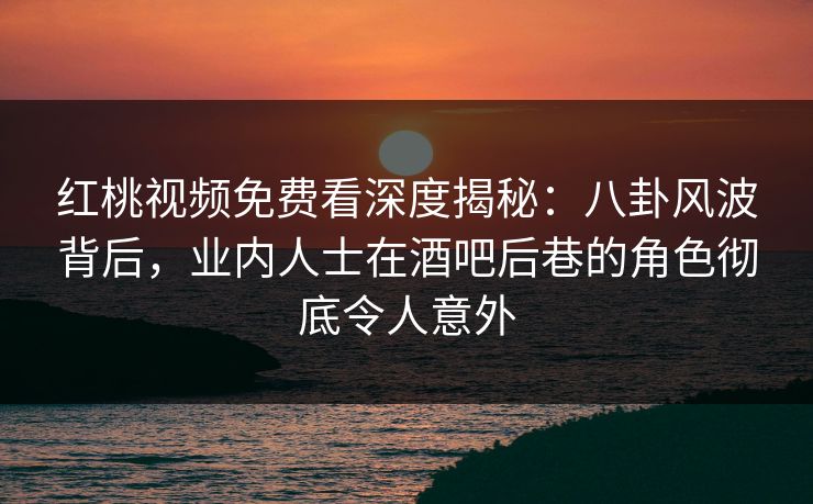 红桃视频免费看深度揭秘：八卦风波背后，业内人士在酒吧后巷的角色彻底令人意外