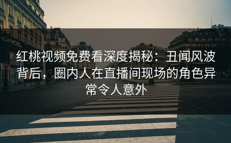 红桃视频免费看深度揭秘：丑闻风波背后，圈内人在直播间现场的角色异常令人意外