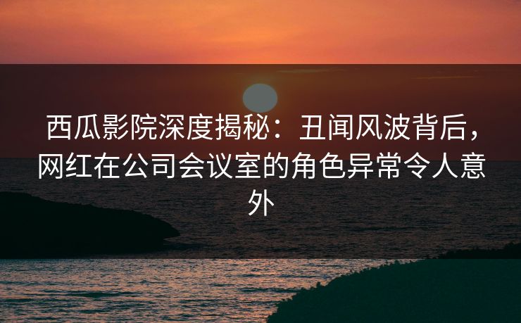 西瓜影院深度揭秘：丑闻风波背后，网红在公司会议室的角色异常令人意外