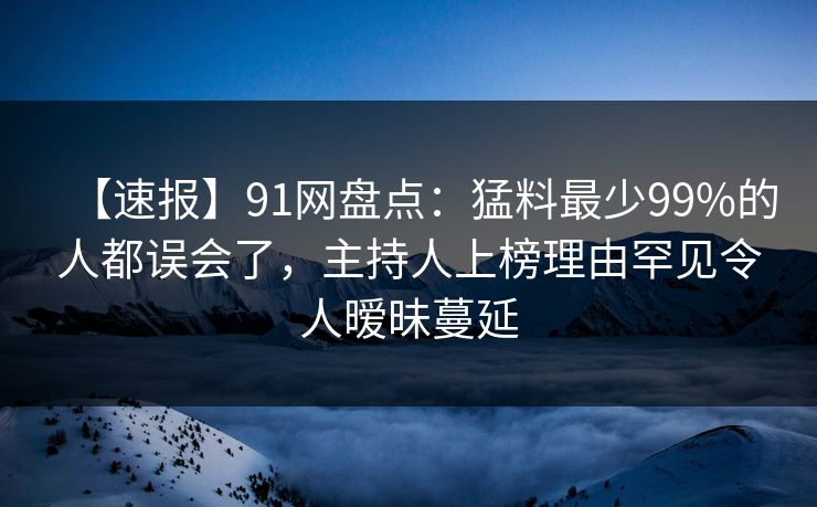 【速报】91网盘点：猛料最少99%的人都误会了，主持人上榜理由罕见令人暧昧蔓延