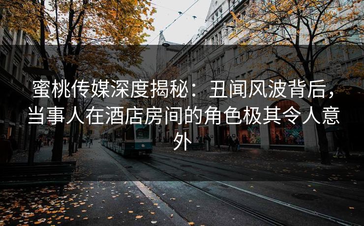蜜桃传媒深度揭秘：丑闻风波背后，当事人在酒店房间的角色极其令人意外
