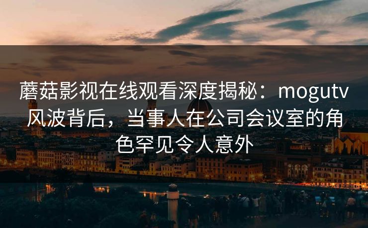 蘑菇影视在线观看深度揭秘：mogutv风波背后，当事人在公司会议室的角色罕见令人意外