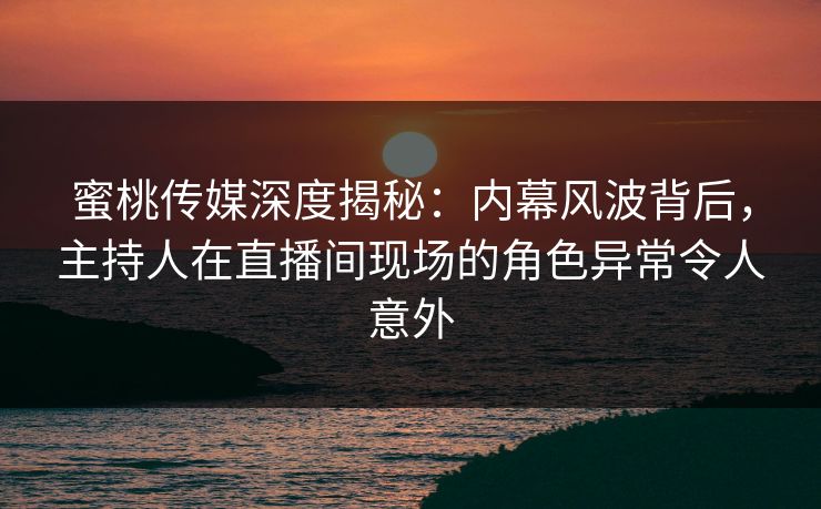 蜜桃传媒深度揭秘：内幕风波背后，主持人在直播间现场的角色异常令人意外