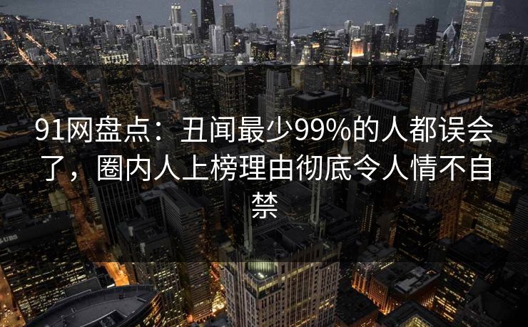 91网盘点：丑闻最少99%的人都误会了，圈内人上榜理由彻底令人情不自禁