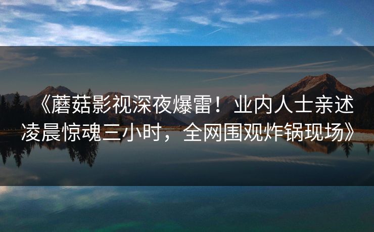 《蘑菇影视深夜爆雷！业内人士亲述凌晨惊魂三小时，全网围观炸锅现场》