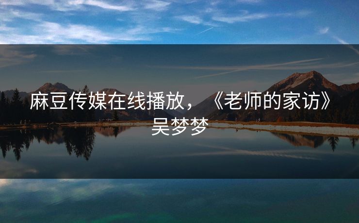 麻豆传媒在线播放,《老师的家访》吴梦梦 麻豆传媒在线播放,《老师的家访》吴梦梦