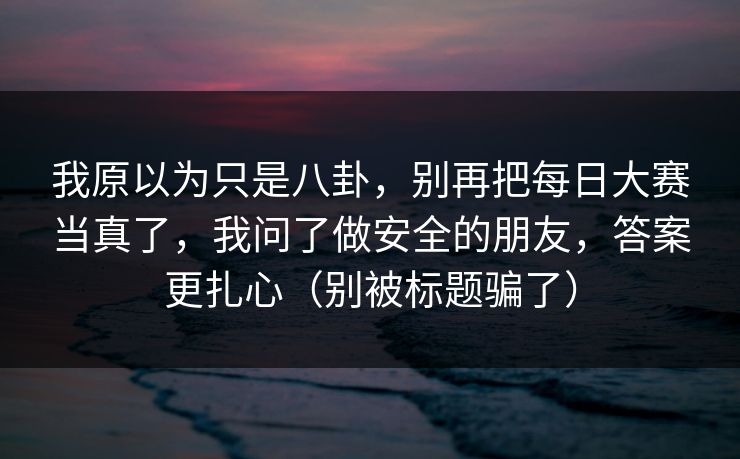 我原以为只是八卦，别再把每日大赛当真了，我问了做安全的朋友，答案更扎心（别被标题骗了）