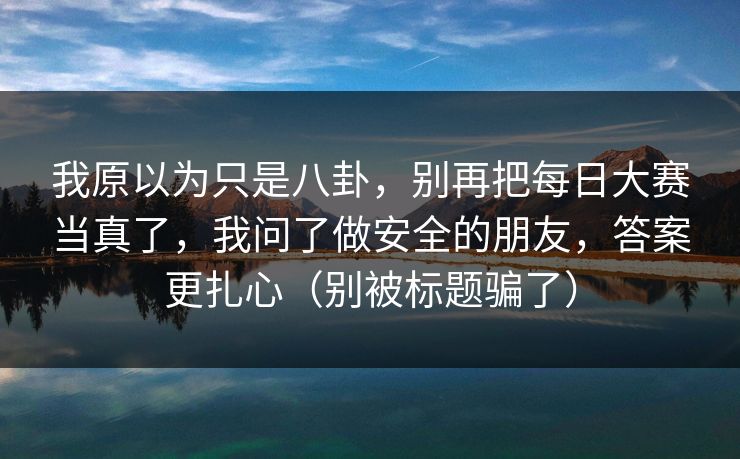 我原以为只是八卦，别再把每日大赛当真了，我问了做安全的朋友，答案更扎心（别被标题骗了）