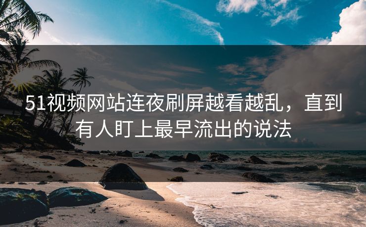 51视频网站连夜刷屏越看越乱，直到有人盯上最早流出的说法